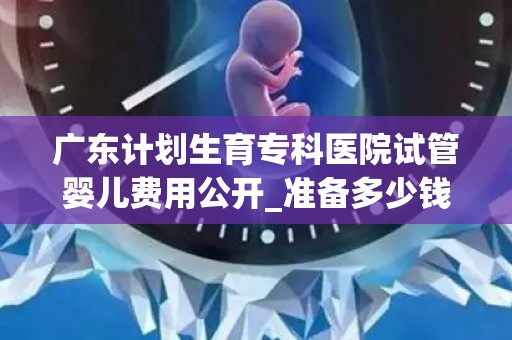 广东计划生育专科医院试管婴儿费用公开_准备多少钱才够成功抱娃!