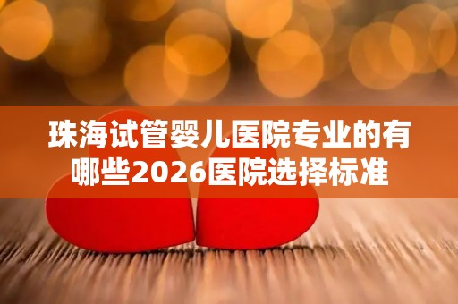 珠海试管婴儿医院专业的有哪些2026医院选择标准