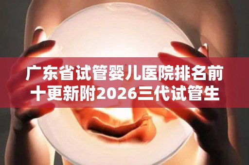 广东省试管婴儿医院排名前十更新附2026三代试管生孩子条件分析