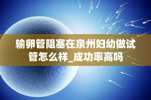 输卵管阻塞在泉州妇幼做试管怎么样_成功率高吗