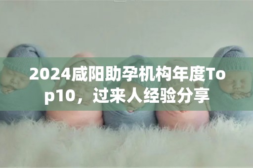 2024咸阳助孕机构年度Top10，过来人经验分享