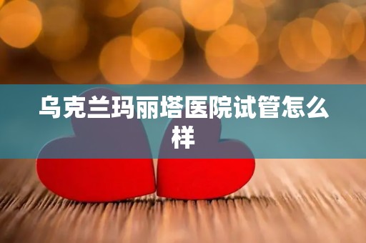 乌克兰玛丽塔医院试管怎么样