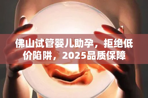 佛山试管婴儿助孕，拒绝低价陷阱，2025品质保障