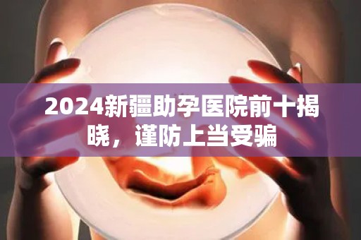 2024新疆助孕医院前十揭晓，谨防上当受骗