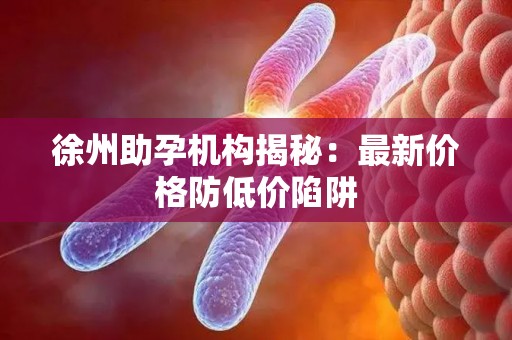 徐州助孕机构揭秘：最新价格防低价陷阱