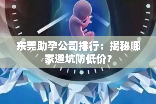 东莞助孕公司排行：揭秘哪家避坑防低价？