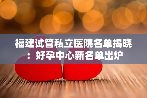 福建试管私立医院名单揭晓：好孕中心新名单出炉