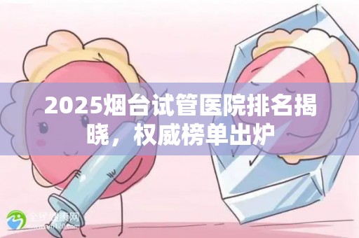 2025烟台试管医院排名揭晓，权威榜单出炉