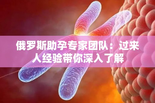 俄罗斯助孕专家团队：过来人经验带你深入了解