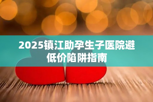 2025镇江助孕生子医院避低价陷阱指南