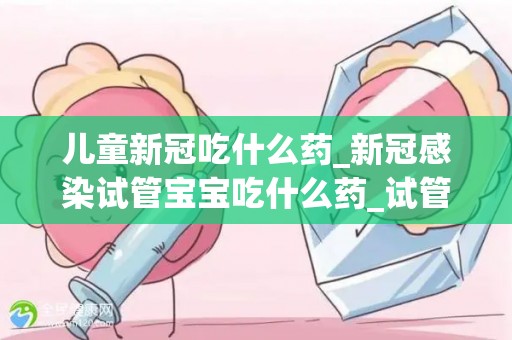 儿童新冠吃什么药_新冠感染试管宝宝吃什么药_试管文章