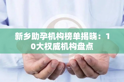 新乡助孕机构榜单揭晓：10大权威机构盘点