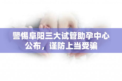 警惕阜阳三大试管助孕中心公布，谨防上当受骗
