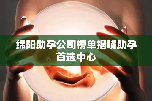 绵阳助孕公司榜单揭晓助孕首选中心