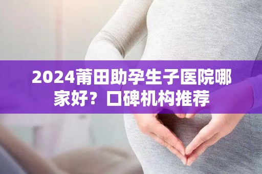 2024莆田助孕生子医院哪家好？口碑机构推荐
