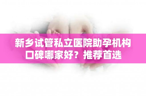 新乡试管私立医院助孕机构口碑哪家好？推荐首选
