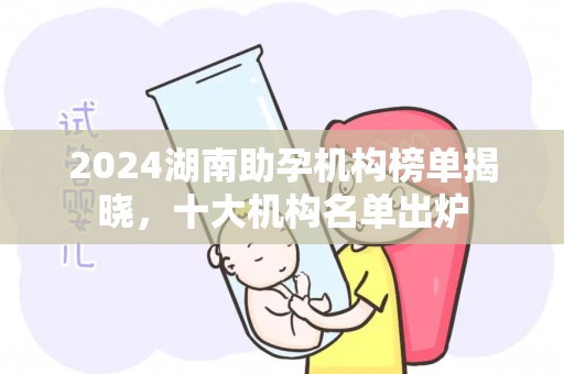 2024湖南助孕机构榜单揭晓，十大机构名单出炉