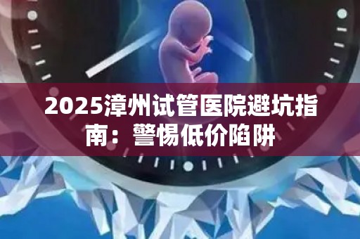 2025漳州试管医院避坑指南：警惕低价陷阱