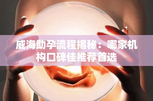 威海助孕流程揭秘：哪家机构口碑佳推荐首选