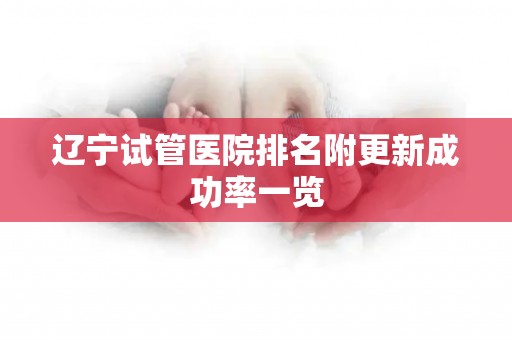 辽宁试管医院排名附更新成功率一览