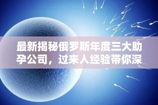 最新揭秘俄罗斯年度三大助孕公司，过来人经验带你深入了解