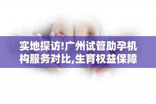实地探访!广州试管助孕机构服务对比,生育权益保障分析!