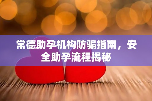 常德助孕机构防骗指南，安全助孕流程揭秘
