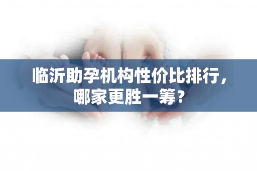 临沂助孕机构性价比排行，哪家更胜一筹？