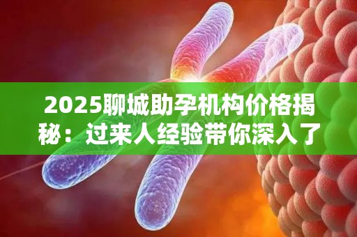 2025聊城助孕机构价格揭秘：过来人经验带你深入了解