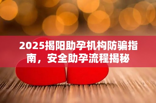 2025揭阳助孕机构防骗指南，安全助孕流程揭秘