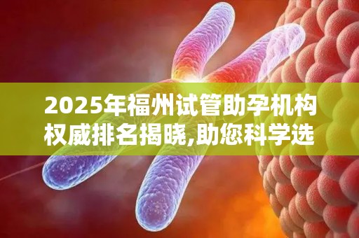 2025年福州试管助孕机构权威排名揭晓,助您科学选择!