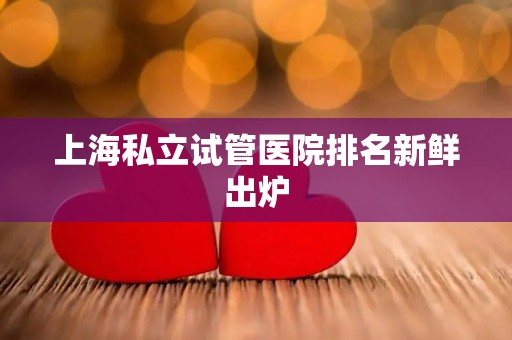 上海私立试管医院排名新鲜出炉