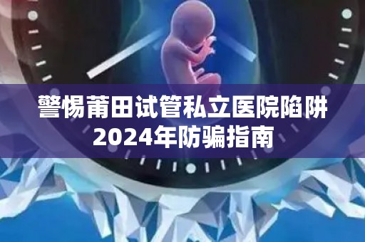 警惕莆田试管私立医院陷阱2024年防骗指南