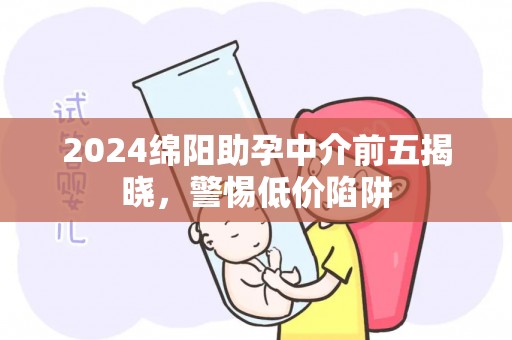 2024绵阳助孕中介前五揭晓，警惕低价陷阱