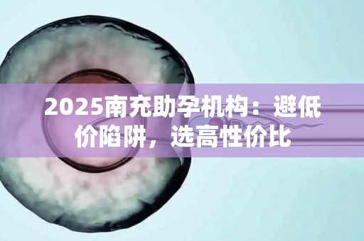 2025南充助孕机构：避低价陷阱，选高性价比
