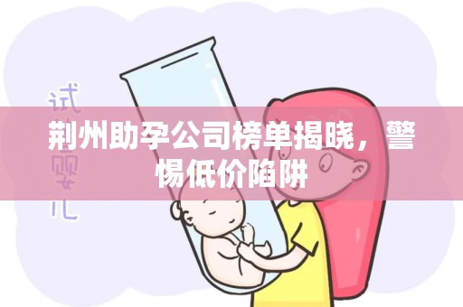 荆州助孕公司榜单揭晓，警惕低价陷阱