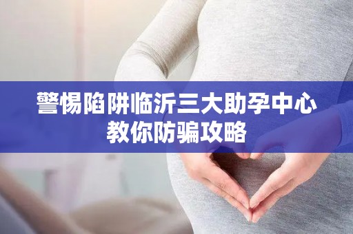 警惕陷阱临沂三大助孕中心教你防骗攻略