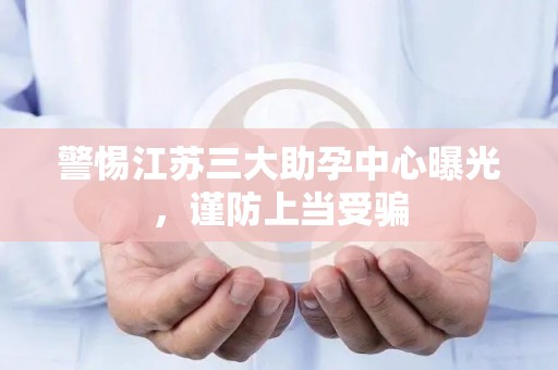 警惕江苏三大助孕中心曝光，谨防上当受骗