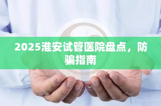 2025淮安试管医院盘点，防骗指南
