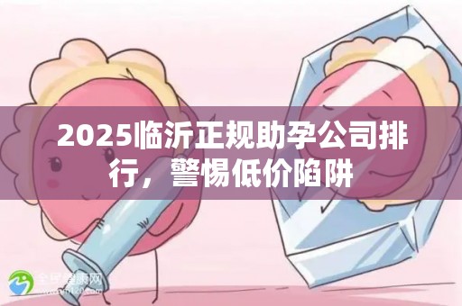2025临沂正规助孕公司排行，警惕低价陷阱