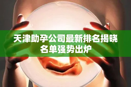 天津助孕公司最新排名揭晓名单强势出炉