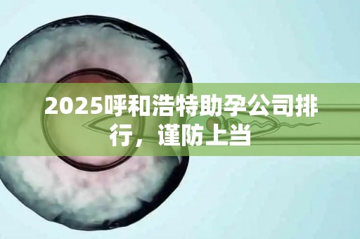 2025呼和浩特助孕公司排行，谨防上当
