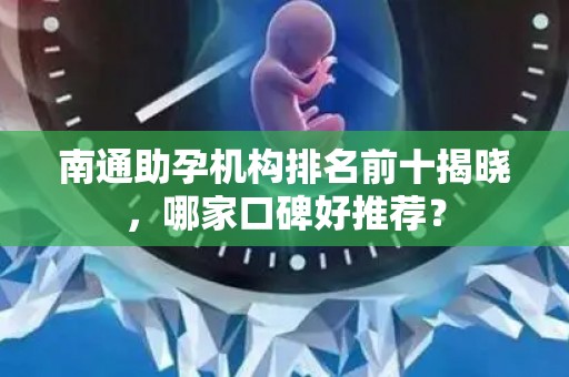 南通助孕机构排名前十揭晓，哪家口碑好推荐？
