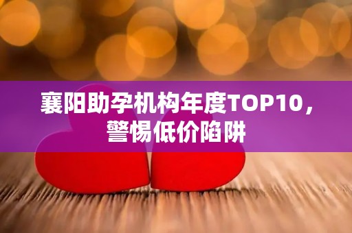 襄阳助孕机构年度TOP10，警惕低价陷阱