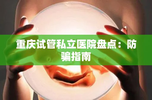 重庆试管私立医院盘点：防骗指南