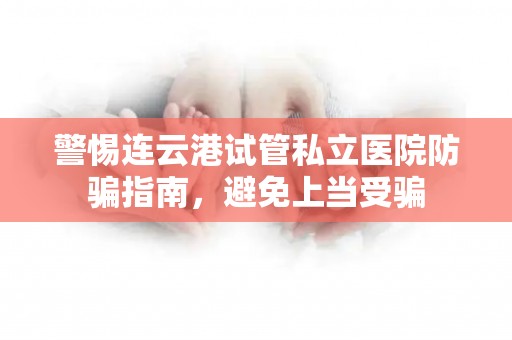 警惕连云港试管私立医院防骗指南，避免上当受骗