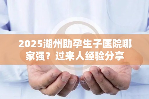 2025湖州助孕生子医院哪家强？过来人经验分享