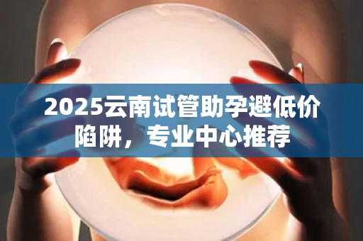 2025云南试管助孕避低价陷阱，专业中心推荐