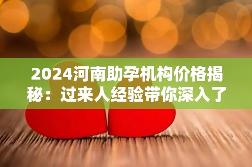 2024河南助孕机构价格揭秘：过来人经验带你深入了解