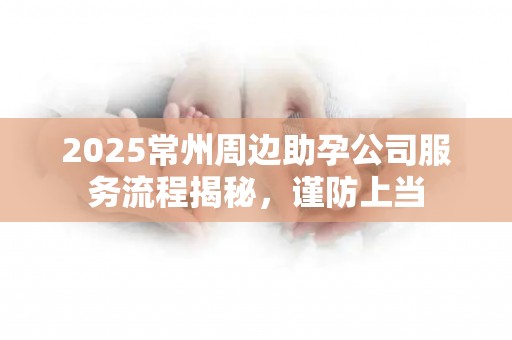 2025常州周边助孕公司服务流程揭秘，谨防上当